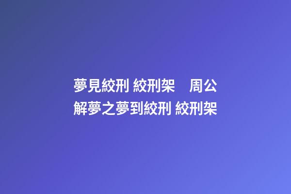 夢見絞刑 絞刑架　周公解夢之夢到絞刑 絞刑架